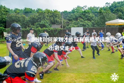 泉州团建如何策划才能既有高度又接地气出彩又走心