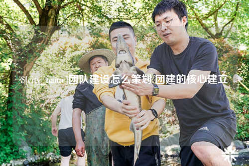 泉州团队建设怎么策划 团建的核心建立